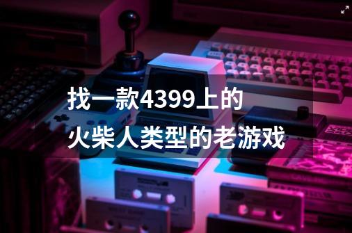 找一款4399上的火柴人类型的老游戏-第1张-游戏信息-龙启网