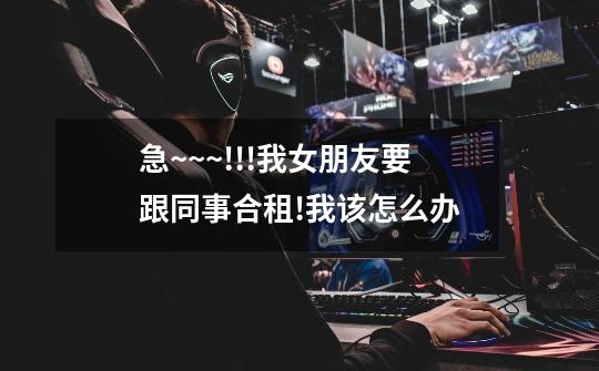 急~~~!!!我女朋友要跟同事合租!我该怎么办-第1张-游戏信息-龙启网
