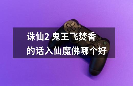 诛仙2 鬼王飞焚香的话入仙魔佛哪个好-第1张-游戏信息-龙启网