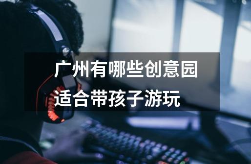 广州有哪些创意园适合带孩子游玩-第1张-游戏信息-龙启网