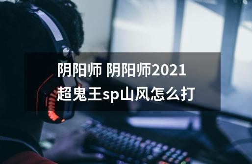 阴阳师 阴阳师2021超鬼王sp山风怎么打-第1张-游戏信息-龙启网