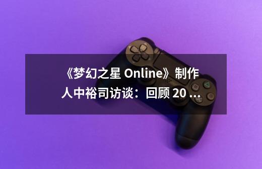 《梦幻之星 Online》制作人中裕司访谈:回顾 20 年前的主机联网游戏-第1张-游戏信息-龙启网