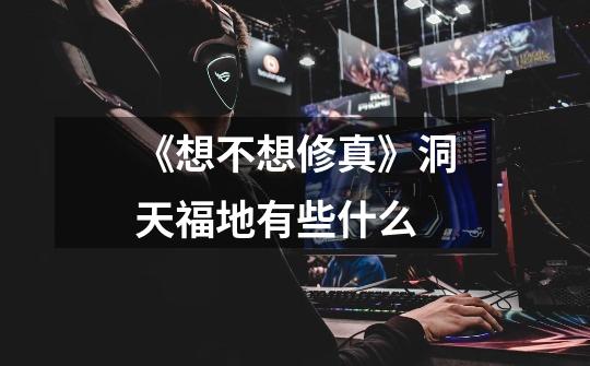 《想不想修真》洞天福地有些什么-第1张-游戏信息-龙启网