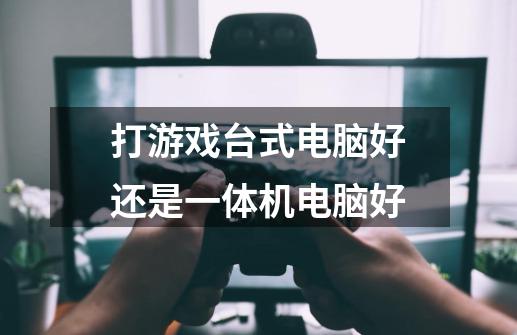 打游戏台式电脑好还是一体机电脑好-第1张-游戏信息-龙启网