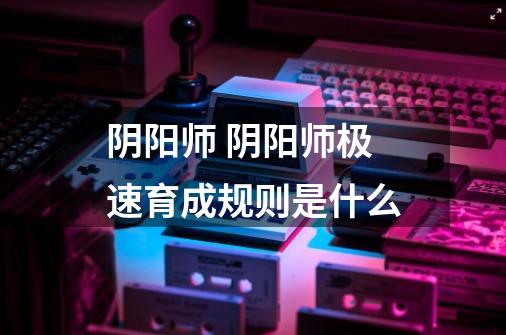 阴阳师 阴阳师极速育成规则是什么-第1张-游戏信息-龙启网