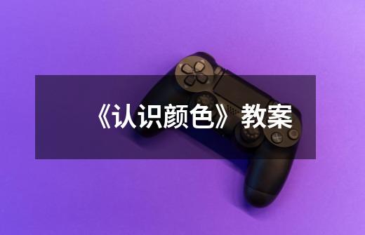 《认识颜色》教案-第1张-游戏信息-龙启网