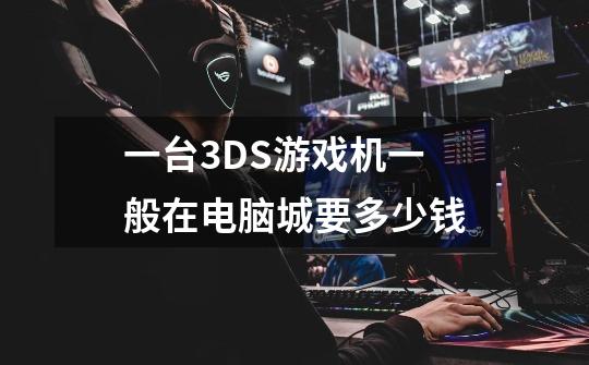 一台3DS游戏机一般在电脑城要多少钱-第1张-游戏信息-龙启网