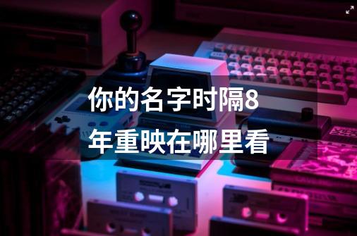 你的名字时隔8年重映在哪里看-第1张-游戏信息-龙启网