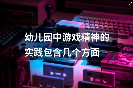 幼儿园中游戏精神的实践包含几个方面-第1张-游戏信息-龙启网
