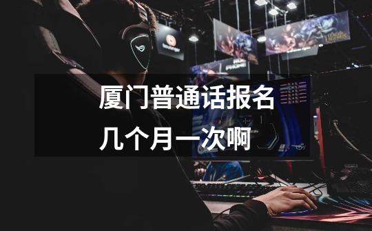 厦门普通话报名几个月一次啊-第1张-游戏信息-龙启网