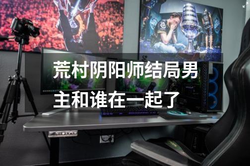 荒村阴阳师结局男主和谁在一起了-第1张-游戏信息-龙启网
