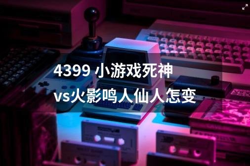 4399 小游戏死神vs火影鸣人仙人怎变-第1张-游戏信息-龙启网
