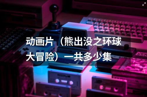 动画片（熊出没之环球大冒险）一共多少集-第1张-游戏信息-龙启网