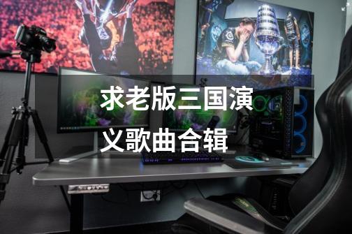 求老版三国演义歌曲合辑-第1张-游戏信息-龙启网
