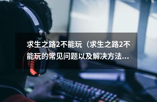 求生之路2不能玩(求生之路2不能玩的常见问题以及解决方法)-第1张-游戏信息-龙启网