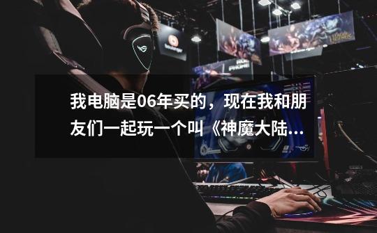 我电脑是06年买的，现在我和朋友们一起玩一个叫《神魔大陆》的游戏，但是玩游戏卡-第1张-游戏信息-龙启网