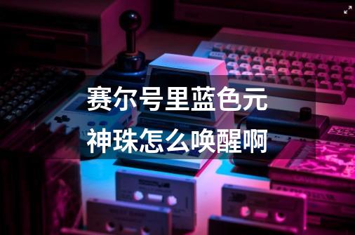 赛尔号里蓝色元神珠怎么唤醒啊-第1张-游戏信息-龙启网