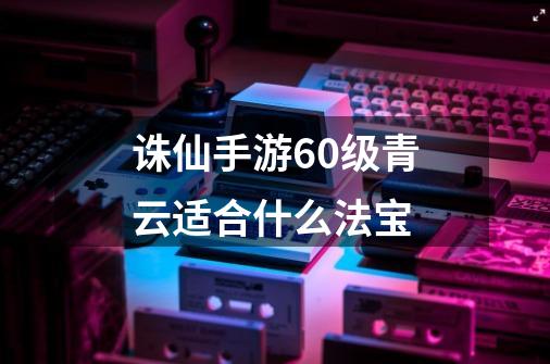 诛仙手游60级青云适合什么法宝-第1张-游戏信息-龙启网