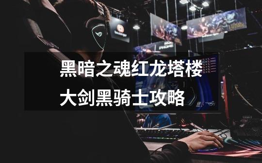 黑暗之魂红龙塔楼大剑黑骑士攻略-第1张-游戏信息-龙启网