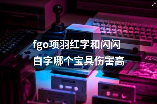fgo项羽红字和闪闪白字哪个宝具伤害高-第1张-游戏信息-龙启网
