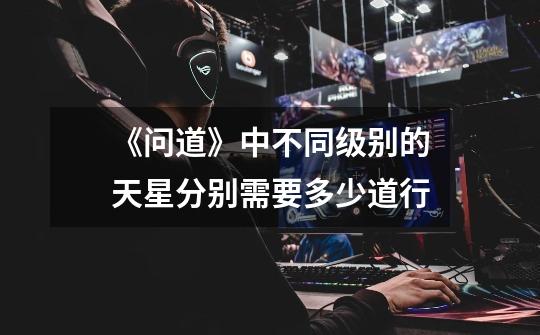 《问道》中不同级别的天星分别需要多少道行-第1张-游戏信息-龙启网