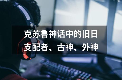 克苏鲁神话中的旧日支配者、古神、外神-第1张-游戏信息-龙启网