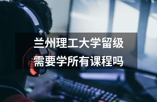 兰州理工大学留级需要学所有课程吗-第1张-游戏信息-龙启网