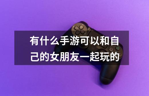 有什么手游可以和自己的女朋友一起玩的-第1张-游戏信息-龙启网