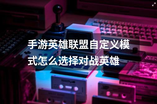 手游英雄联盟自定义模式怎么选择对战英雄-第1张-游戏信息-龙启网