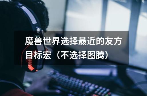 魔兽世界选择最近的友方目标宏（不选择图腾）-第1张-游戏信息-龙启网
