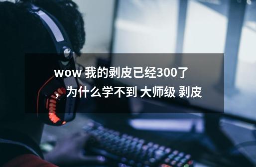 wow .我的剥皮已经300了，为什么学不到 大师级 剥皮-第1张-游戏信息-龙启网