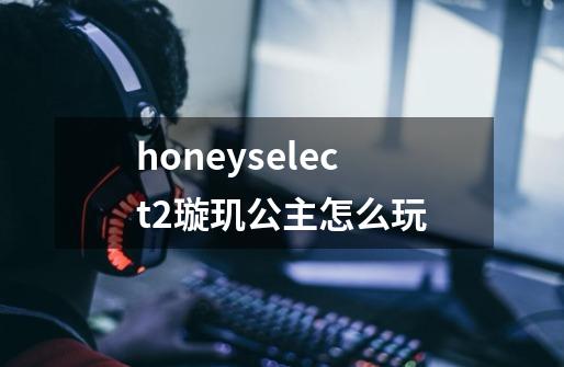 honeyselect2璇玑公主怎么玩-第1张-游戏信息-龙启网