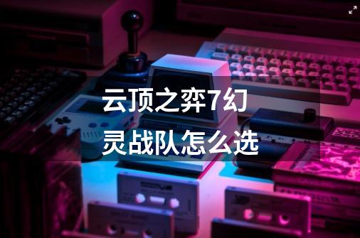 云顶之弈7幻灵战队怎么选-第1张-游戏信息-龙启网