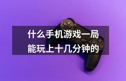 什么手机游戏一局能玩上十几分钟的-第1张-游戏信息-龙启网