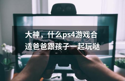 大神,什么ps4游戏合适爸爸跟孩子一起玩哒-第1张-游戏信息-龙启网