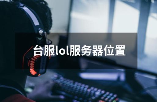 台服lol服务器位置-第1张-游戏信息-龙启网