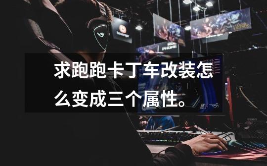 求跑跑卡丁车改装怎么变成三个属性。-第1张-游戏信息-龙启网