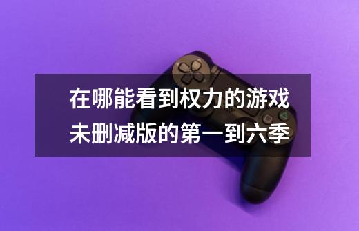 在哪能看到权力的游戏未删减版的第一到六季-第1张-游戏信息-龙启网