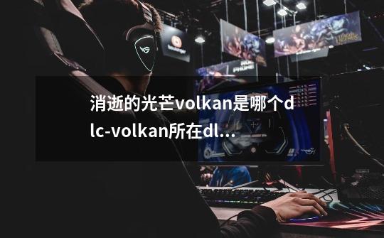 消逝的光芒volkan是哪个dlc-volkan所在dlc介绍-第1张-游戏信息-龙启网