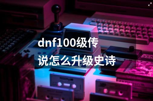 dnf100级传说怎么升级史诗-第1张-游戏信息-龙启网