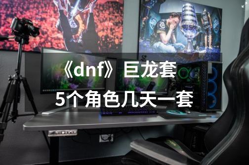 《dnf》巨龙套5个角色几天一套-第1张-游戏信息-龙启网