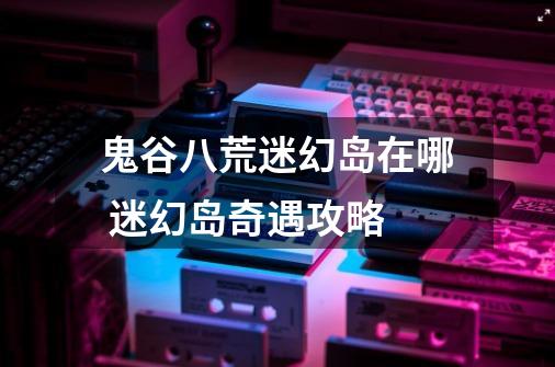 鬼谷八荒迷幻岛在哪 迷幻岛奇遇攻略-第1张-游戏信息-龙启网