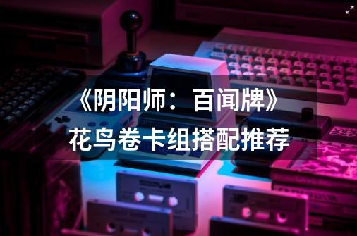 《阴阳师:百闻牌》花鸟卷卡组搭配推荐-第1张-游戏信息-龙启网
