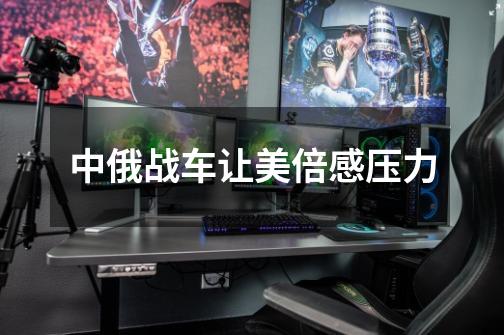 中俄战车让美倍感压力-第1张-游戏信息-龙启网