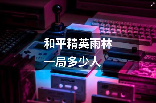 和平精英雨林一局多少人-第1张-游戏信息-龙启网