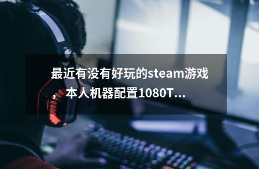 最近有没有好玩的steam游戏, 本人机器配置1080Ti➕i7 7700K 求好玩的游戏。-第1张-游戏信息-龙启网