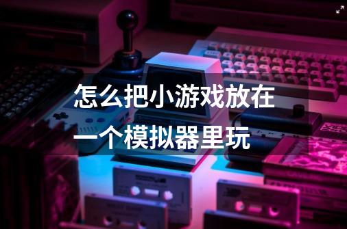怎么把小游戏放在一个模拟器里玩-第1张-游戏信息-龙启网