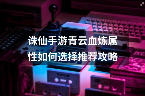 诛仙手游青云血炼属性如何选择推荐攻略-第1张-游戏信息-龙启网