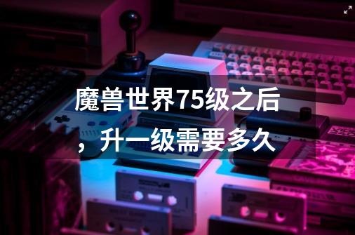 魔兽世界75级之后,升一级需要多久-第1张-游戏信息-龙启网