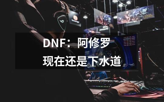 DNF:阿修罗现在还是下水道-第1张-游戏信息-龙启网